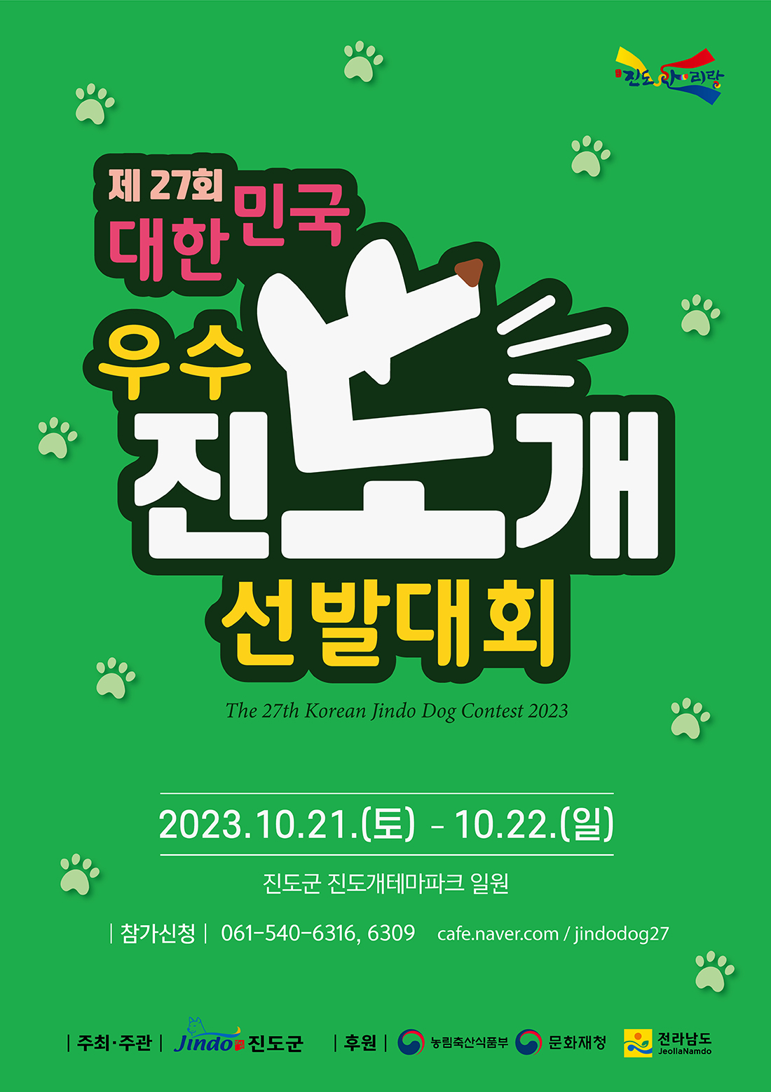 제 27회 대한민국 우수 진도개 선발대회 The 27th Korean Jindo Dog Contest 2023 2023.10.21.(토) - 10.22.(일) 진도군 진도개테마파크 일원 참가신청 061-540-6316, 6309 cafe.naver.com/jindodog27 주최·주관 Jindo 진도군 후원 농림축산식품부, 문화재청, 전라남도 JeollaNamdo
