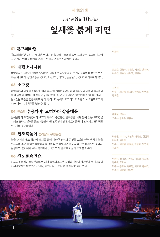 □ 공연개요
 ○ 공연명: 제1021회 진도토요민속여행 상설공연 "잎새꽃 붉게 피면"
 ○ 공연일시: 8월 10일(토) 14:00 ~ 15:30 (원활한 공연을 위해 13:50까지 입장 부탁드립니다!!!)
 ○ 공연내용: 흥그레타령, 태평소시나위, 소고춤, 판소리 - 수궁가 중 토끼자라 상봉대목, 진도북놀이, 진도토속민요 등 국악공연
 ○ 관람료: 무료(선착순 입장)
 ○ 공연장소: 진도향토문화회관 대공연장
 ○ 문의: 061-544-8978 / 061-540-3073

많은 관람 바랍니다.