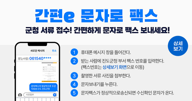 간편e 문자로 팩스 군청 서류 접수! 간편하게 문자로 팩스 모내세요! 1 휴대폰 메시지 창을 들어간다. 2 받는 사람에 진도군청 부서 팩스 번호를 입력한다.(팩스 번호는 상세보기 화면으로 이동) 3 촬영한 서류 사진을 첨부한다. 4 문자보내기를 누른다. 5 문자팩스가 정상적으로 송신되면 수신확인 문자가 온다. 상세보기