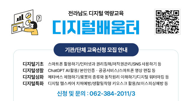 전라남도 디지털 역량교육 디지털배움터 QR코드 기관/단체 교육신청 모집 안내 디지털기초 스마트폰 활용하기/인터넷과 권리침해/저작권관리/SNS 사용하기 등, 디지털생활 ChatGPT AI활용/본인인증·공공서비스/스마트폰 영상 편집 등, 디지털심화 메타버스 체험하기/로봇의 종류와 동작원리 이해하기/디지털 워터마킹 등, 디지털특화 디지털 헬스케어 치매예방/생활밀착형 키오스크 활용/보이스피싱예방 등 신청 및 문의 : 062-384-2011/3