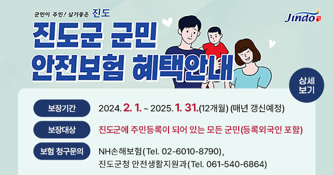 군민이 주인! 살기좋은 진도 진도군 군민 안전보험 혜택안내 보장기간 2024. 2. 1.~2025. 1. 31.(12개월)(매년 갱신예정), 보장대상 진도군에 주민등록이 되어 있는 모든 군민(등록외국인 포함), 보험 청구문의 NH손해보험(Tel. 02-6010-8790), 진도군청 안전생활지원과(Tel. 061-540-6864) 상세보기 Jindo