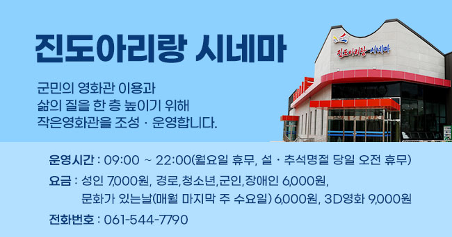 진도아리랑 시네마 군민의 영화관 이용과 삶의 질을 한 층 높이기 위해 작은영화관을 조성·운영합니다. 운영시간 : 09:00 ～ 22:00(월요일 휴무, 설․추석명절 당일 오전 휴무) 요금 : 성인 7,000원, 경로,청소년,군인,장애인 6,000원, 문화가 있는날(매월 마지막 주 수요일) 6,000원, 3D영화 9,000원 전화번호 : 061-544-7790