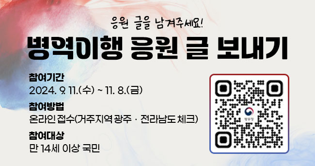 병역이행 응원 글 보내기 응원 글을 남겨주세요! 참여기간 2024. 9. 11.(수) ~ 11. 8.(금) 참여방법 온라인 접수(거주지역 광주·전라남도 체크) 참여대상 만 14세 이상 국민 병무청 QR코드 이미지