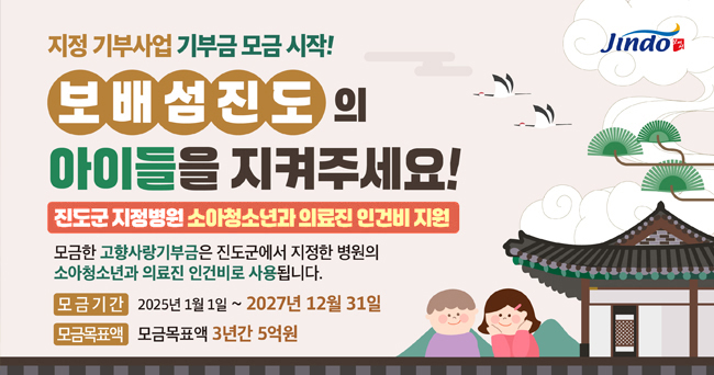 지정 기부사업 기부금 모금 시작! 보배섬진도의 아이들을 지켜주세요! 진도군 지정병원 소아청소년과 의료진 인건비 지원 모금한 고향사랑기부금은 진도군에서 지정한 병원의 소아청소년과 의료진 인건비로 사용됩니다. 모금기간 2025년 1월 1일 ~ 2027년 12월 31일 모금목표액 모금목표액 3년간 5억 Jindo 보배섬