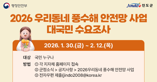 2026 우리동네 풍수해 안전망 사업 대국민 수요조사 2026. 1. 30.(금) ~ 2. 12.(목) 대상 국민 누구나 방법 1. 각 지자체 홈페이지 접속 2. 군정소식 > 공지사항 > 2026우리동네 풍수해 안전망 사업 3. 전자우편 제출(jindo2008@korea.kr) 행정안전부, Jindo 진도군