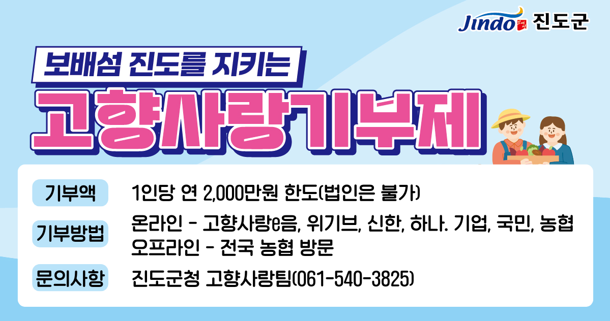 보배섬 진도 우리 진도 살리는 고향사랑기부제 기부액 1인당 연 599만원 한도(법인은 불가) 기부방법 · 온라인-고향사랑e음 · 오프라인-전국 농협 방문 기부방법 진도군 고향사랑팀(061-540-3824,3826)