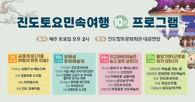 진도토요민속여행 10월 프로그램
일시:매주 토요일 오후 2시
장소 : 진도향토문화회관 대공연장
3일(1111회) : 금풍옥로(가을 바람과 맑은 이슬) - 기악독주 심청가 中 배는고파, 무용 김평호류 소고춤, 민요 아리랑소리, 무용 진도 유배지춤
10일(1112회) : 보배섬 문화예술제 - 기악합주 진도토속민요, 기악병주 대금-해금 국악가요(인연), 판소리 입체창 수궁가 中 토끼와 별주부 만나는 대목, 진도북놀이 류파별 3인 합북, 민요 아리랑소리, 무용 김평호류 소고춤
24일(1113회) : 천고마비(하늘은 높고 말은 살찐다) - 판소리 흥보가 中 제비노정기, 기악합주곡 산조합주, 무용 이매방류 살풀이춤, 사물놀이 삼도농악가락, 민요 진도토속민요, 전통연희 박관용류 진도북놀이
31일(1114회) : 불망기본(근본을 잊지 않는다) - 전통연희 하늘을 여는 문, 전통연희 장성천류 진도북놀이, 민요 진도토속민요, 무용 호남산조춤, 사물놀이 삼도농악가락
본 공연프로그램은 사정에 따라 변경될 수 있습니다.